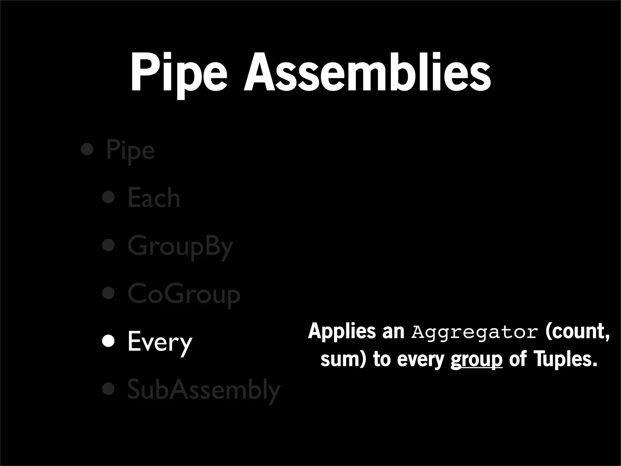 Pipe Assemblies
• Pipe
 • Each
 • GroupBy
 • CoGroup
 • Every         Applies an Aggregator (count,
                  sum) to every group of Tuples.
 • SubAssembly
 