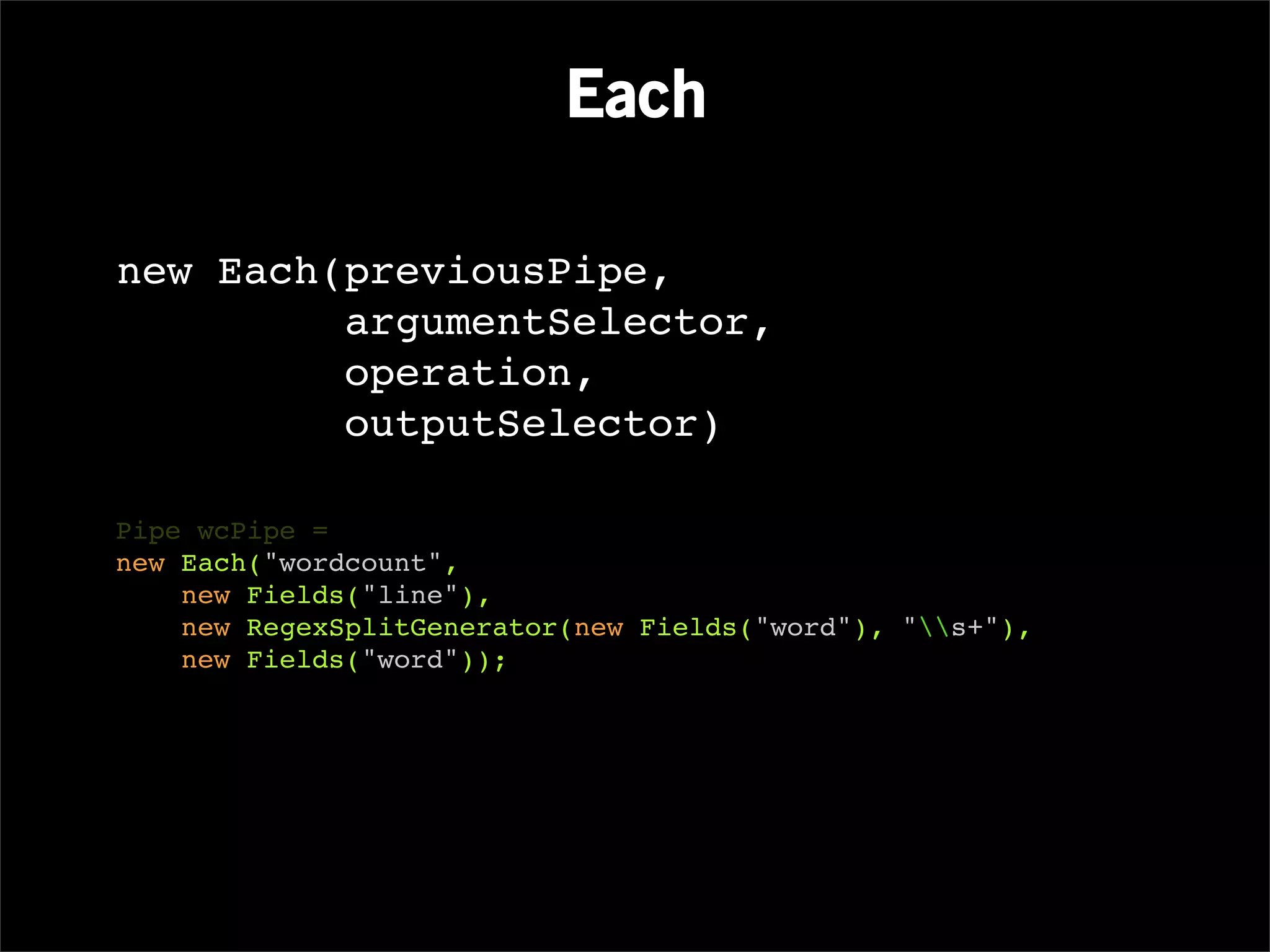 Each

new Each(previousPipe,
         argumentSelector,
         operation,
         outputSelector)

Pipe wcPipe =
new Each("wordcount",
    new Fields("line"),
    new RegexSplitGenerator(new Fields("word"), "s+"),
    new Fields("word"));
 
