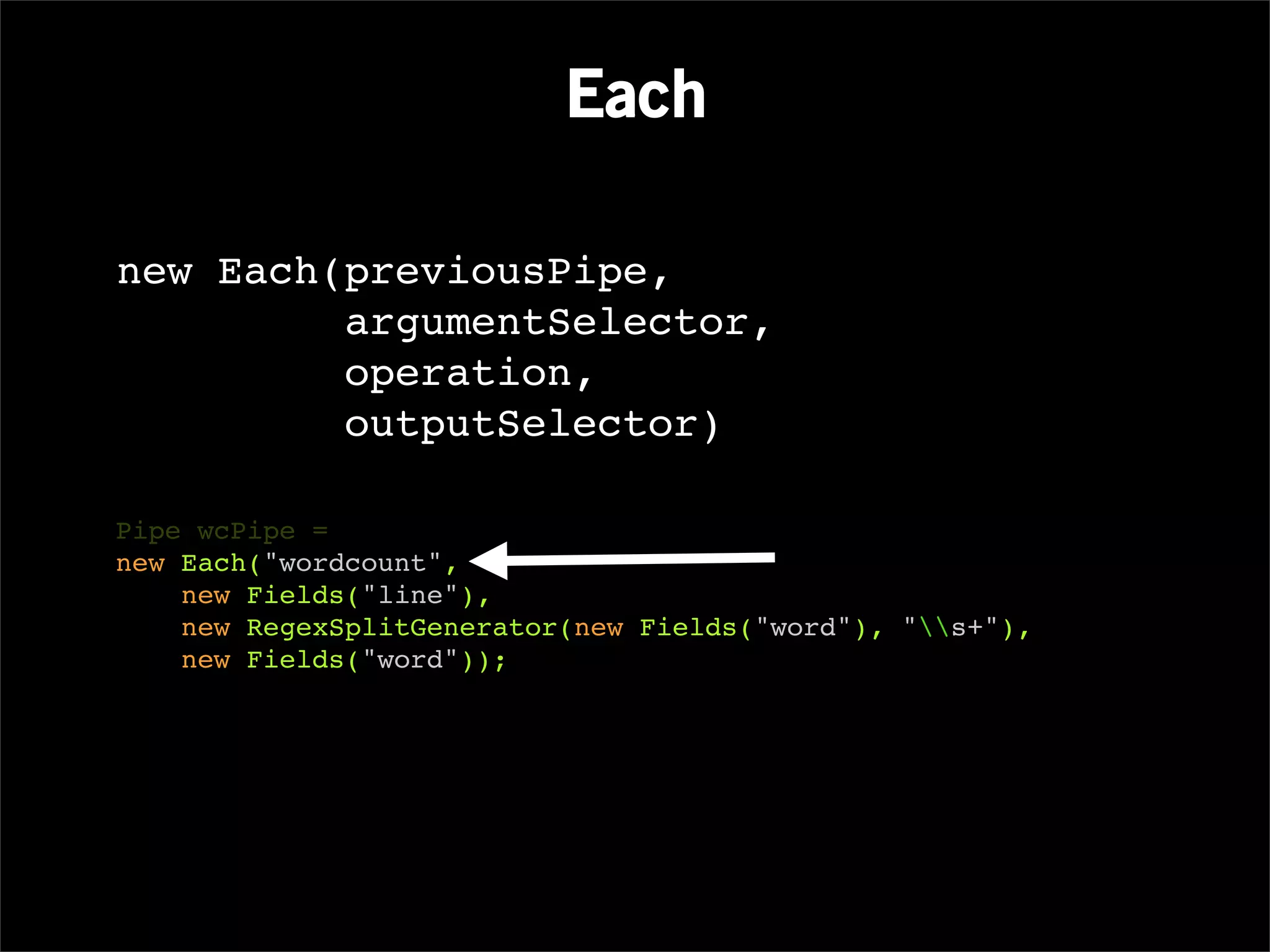 Each

new Each(previousPipe,
         argumentSelector,
         operation,
         outputSelector)

Pipe wcPipe =
new Each("wordcount",
    new Fields("line"),
    new RegexSplitGenerator(new Fields("word"), "s+"),
    new Fields("word"));
 