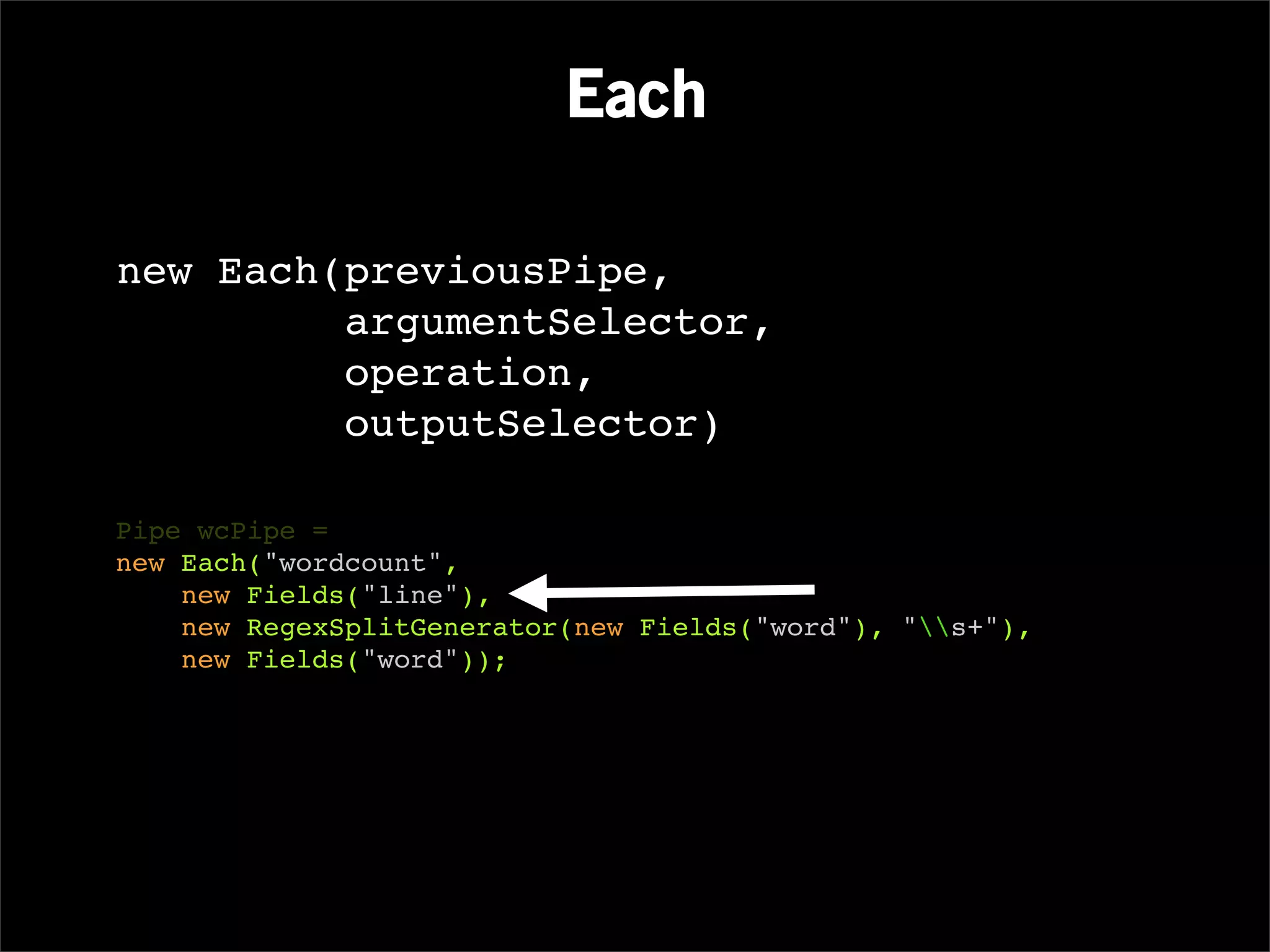 Each

new Each(previousPipe,
         argumentSelector,
         operation,
         outputSelector)

Pipe wcPipe =
new Each("wordcount",
    new Fields("line"),
    new RegexSplitGenerator(new Fields("word"), "s+"),
    new Fields("word"));
 