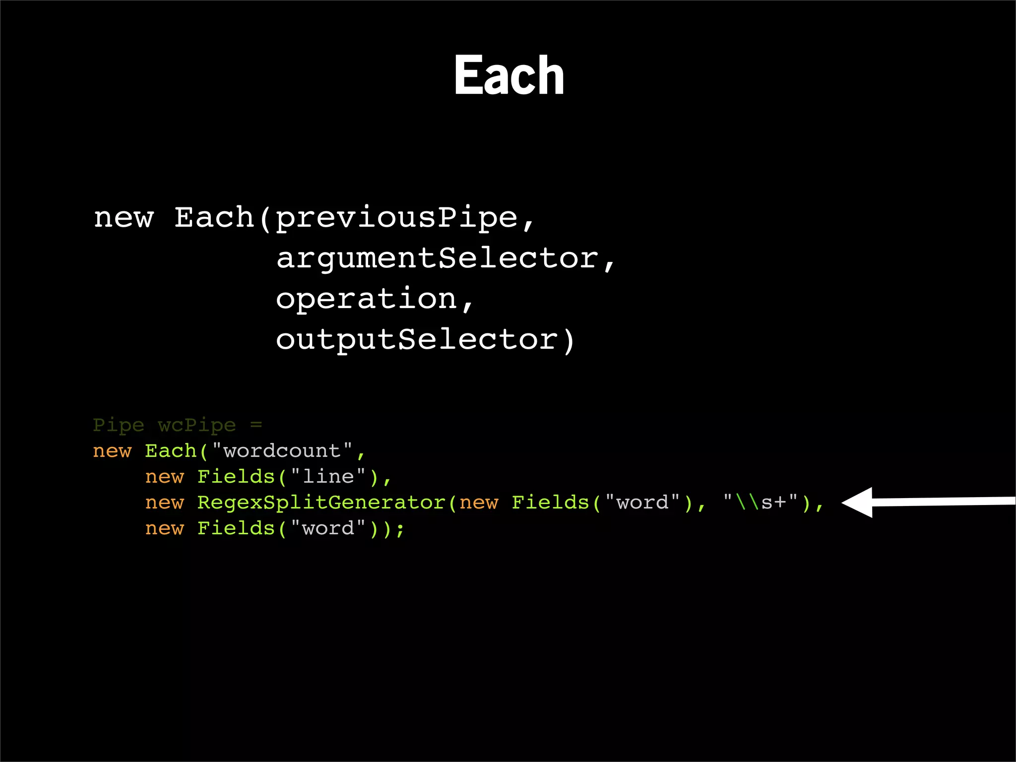 Each

new Each(previousPipe,
         argumentSelector,
         operation,
         outputSelector)

Pipe wcPipe =
new Each("wordcount",
    new Fields("line"),
    new RegexSplitGenerator(new Fields("word"), "s+"),
    new Fields("word"));
 
