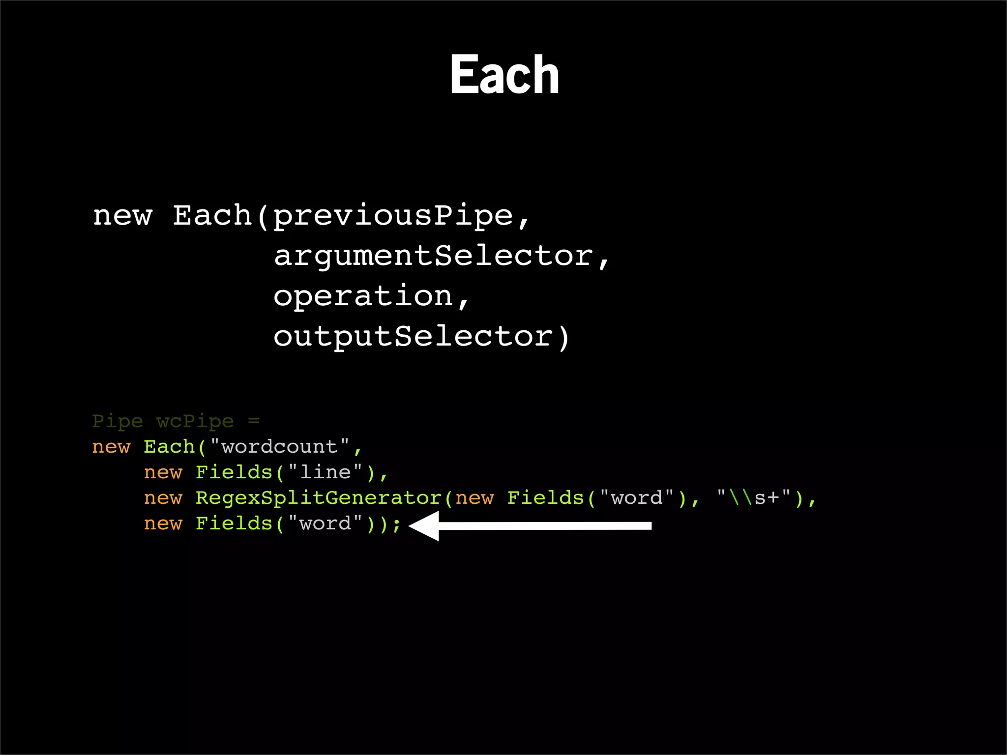 Each

new Each(previousPipe,
         argumentSelector,
         operation,
         outputSelector)

Pipe wcPipe =
new Each("wordcount",
    new Fields("line"),
    new RegexSplitGenerator(new Fields("word"), "s+"),
    new Fields("word"));
 