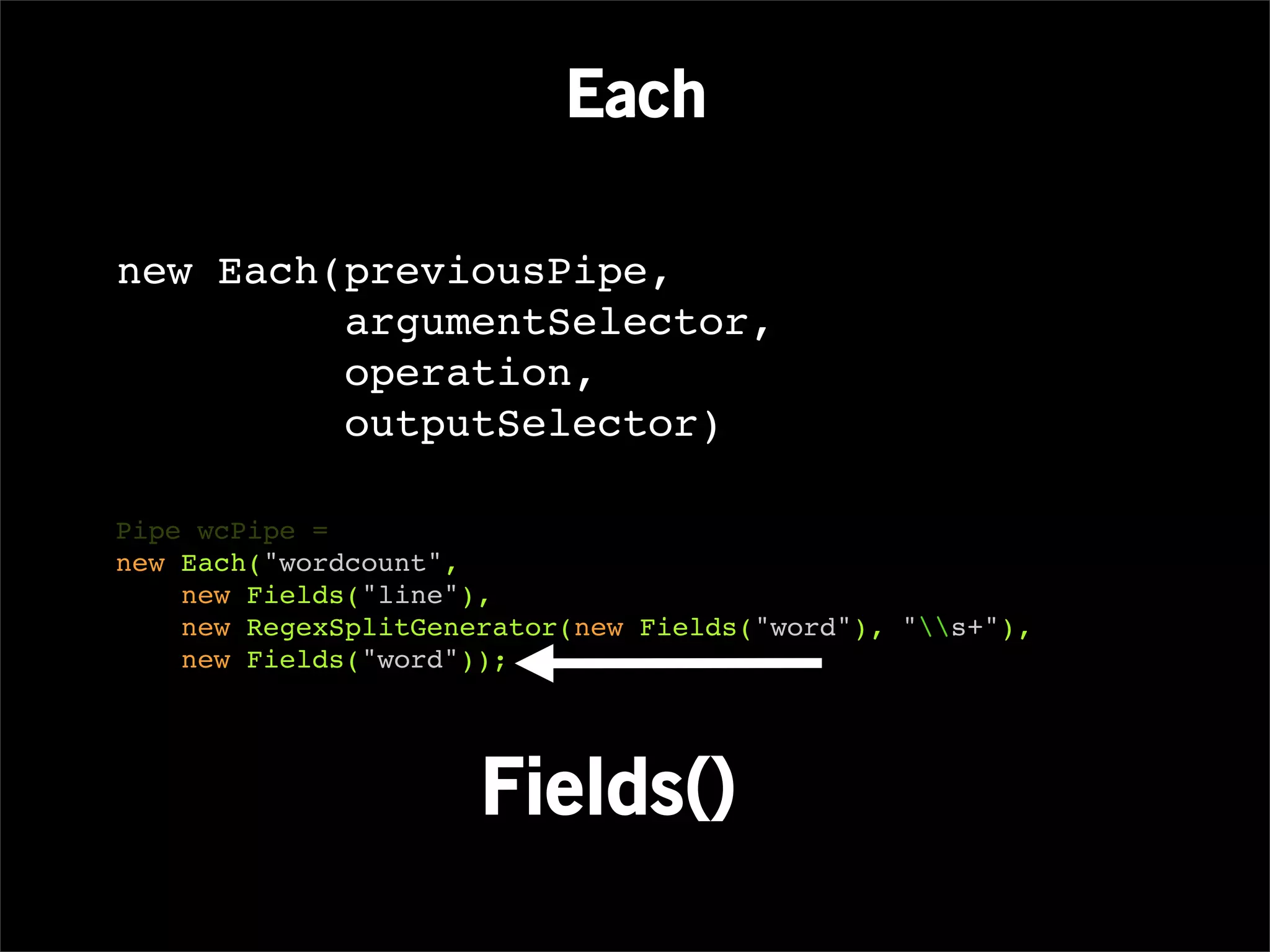 Each

new Each(previousPipe,
         argumentSelector,
         operation,
         outputSelector)

Pipe wcPipe =
new Each("wordcount",
    new Fields("line"),
    new RegexSplitGenerator(new Fields("word"), "s+"),
    new Fields("word"));




                      Fields()
 