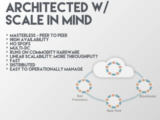 San
Francisco
New York
Stockholm
‣ Masterless - Peer to Peer
‣ High Availability
‣ No SPOFs
‣ Multi-dC
‣ Runs on Commodity Hardware
‣ Linear Scalability: More throughput?
‣ Fast
‣ Distributed
‣ Easy to operationally Manage
Architected w/
scale in mind
 