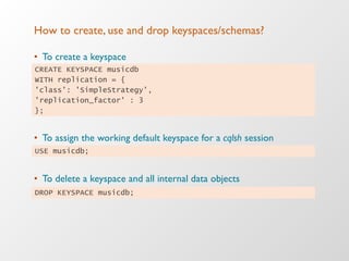 How to create, use and drop keyspaces/schemas?
•  To create a keyspace
•  To assign the working default keyspace for a cqlsh session
•  To delete a keyspace and all internal data objects
CREATE KEYSPACE musicdb
WITH replication = {
'class': 'SimpleStrategy',
'replication_factor' : 3
};
DROP KEYSPACE musicdb;
USE musicdb;
 