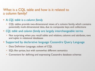 What is a CQL table and how is it related to !
a column family?
•  A CQL table is a column family
•  CQL tables provide two-dimensional views of a column family, which contains
potentially multi-dimensional data, due to composite keys and collections
•  CQL table and column family are largely interchangeable terms
•  Not surprising when you recall tables and relations, columns and attributes, rows
and tuples in relational databases
•  Supported by declarative language Cassandra Query Language
•  Data Deﬁnition Language, subset of CQL
•  SQL-like syntax, but with somewhat different semantics
•  Convenient for deﬁning and expressing Cassandra database schemas
 
