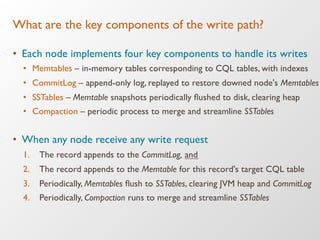 What are the key components of the write path?
•  Each node implements four key components to handle its writes
•  Memtables – in-memory tables corresponding to CQL tables, with indexes
•  CommitLog – append-only log, replayed to restore downed node's Memtables
•  SSTables – Memtable snapshots periodically ﬂushed to disk, clearing heap
•  Compaction – periodic process to merge and streamline SSTables
•  When any node receive any write request
1.  The record appends to the CommitLog, and
2.  The record appends to the Memtable for this record's target CQL table
3.  Periodically, Memtables ﬂush to SSTables, clearing JVM heap and CommitLog
4.  Periodically, Compaction runs to merge and streamline SSTables
 