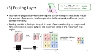 (3) Pooling Layer
• Intuition: to progressively reduce the spatial size of the representation to reduce
the amount of parameters and computation in the network, and hence to also
control overfitting
• Pooling partitions the input image into a set of non-overlapping rectangles and,
for each such sub-region, outputs the maximum value of the features in that
region.
17
Input
 
