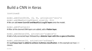 Build a CNN in Keras
(continued)
model.add(Conv2D(32, (3, 3), activation='relu'))
model.add(MaxPooling2D(pool_size=(2, 2)))
# We can add more Conv2D and MaxPooling2D layers onto the model.
model.add(Flatten())
# After all the desired CNN layers are added, add a Flatten layer.
model.add(Dense(256, activation='sigmoid'))
# Add a fully connected layer followed by a detector layer with the sigmoid function.
model.add(Dense(10, activation='softmax')
# A softmax layer is added to achieve multiclass classification. In this example we have 10
classes.
26
8/1/2023
 