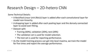 Research Design – 2D-hetero CNN
Some Technical Details:
• A Rectified Linear Unit (ReLU) layer is added after each convolutional layer for
model non-linearity.
• A dropping layer is added after each pooling layer and the densely connected
layer to avoid over-fitting.
• Dataset split:
• Training (60%), validation (20%), test (20%)
• The validation set is used for model selection.
• The test set is used for reporting performance.
• As the model training process can get into local maxima, we train the model
for five times and report the average performance.
34
8/1/2023
 