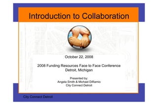 Introduction to Collaboration



                            October 22, 2008

         2008 Funding Resources Face to Face Conference
                        Detroit, Michigan

                                Presented by:
                       Angela Smith & Michael DiRamio
                             City Connect Detroit


City Connect Detroit
 
