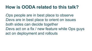 How is OODA related to this talk?
lOps people are in best place to observe
lDevs are in best place to orient on issues
lboth sides can decide together
lDevs act on a fix / new feature while Ops guys
act on deployment and rollouts
 