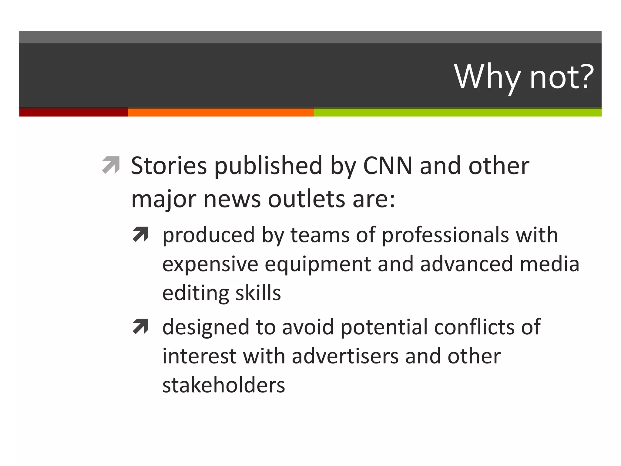 Why not?

 Stories published by CNN and other
  major news outlets are:
   produced by teams of professionals with
    expensive equipment and advanced media
    editing skills
   designed to avoid potential conflicts of
    interest with advertisers and other
    stakeholders
 