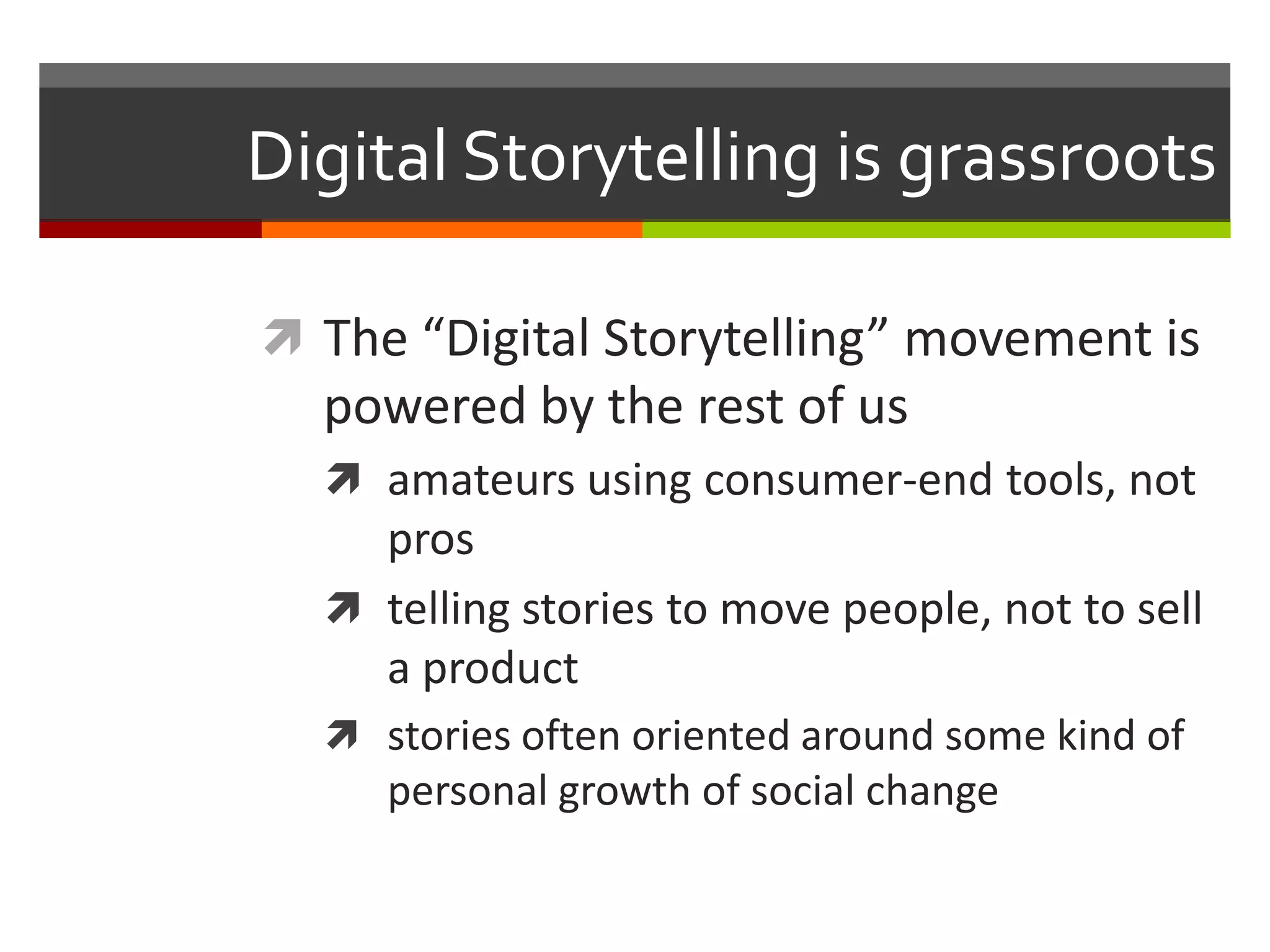 Digital Storytelling is grassroots

 The “Digital Storytelling” movement is
  powered by the rest of us
   amateurs using consumer-end tools, not
    pros
   telling stories to move people, not to sell
    a product
   stories often oriented around some kind of
     personal growth of social change
 