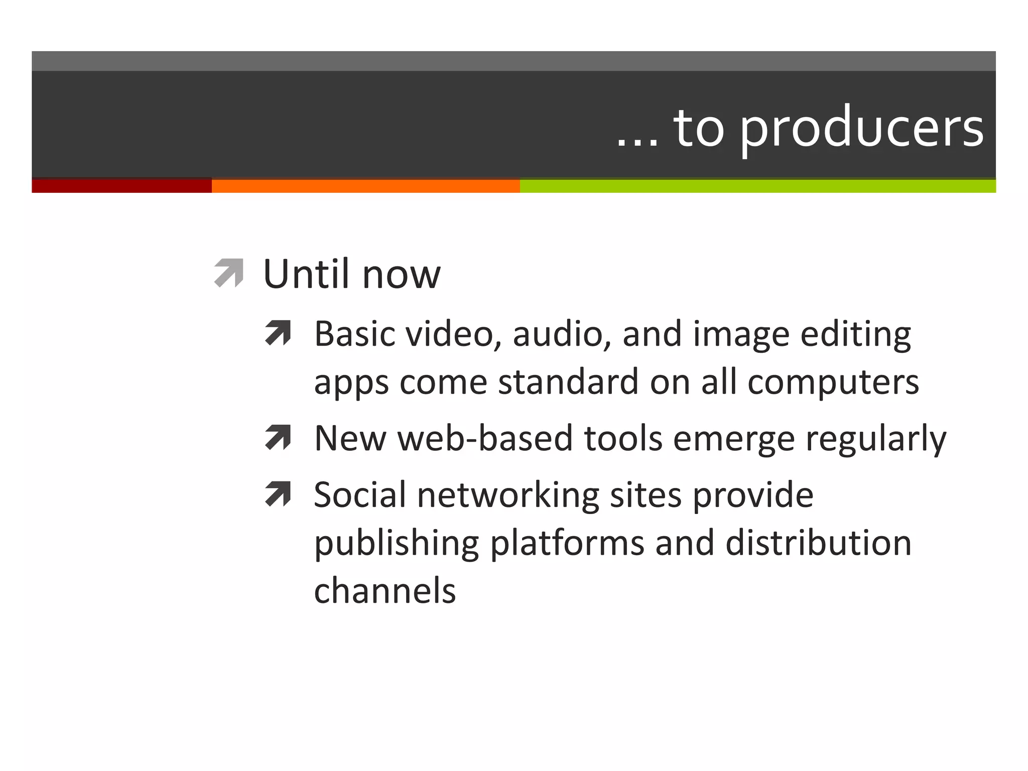 ... to producers

 Until now
   Basic video, audio, and image editing
    apps come standard on all computers
   New web-based tools emerge regularly
   Social networking sites provide
    publishing platforms and distribution
    channels
 