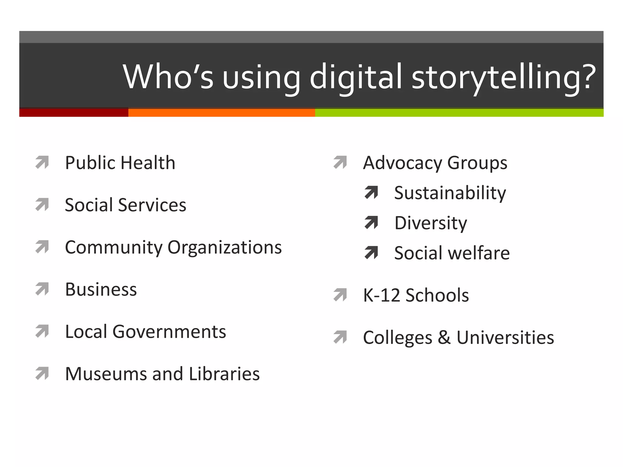 Who’s using digital storytelling?

 Public Health              Advocacy Groups
                                Sustainability
 Social Services
                                Diversity
 Community Organizations       Social welfare
 Business                   K-12 Schools
 Local Governments          Colleges & Universities
 Museums and Libraries
 