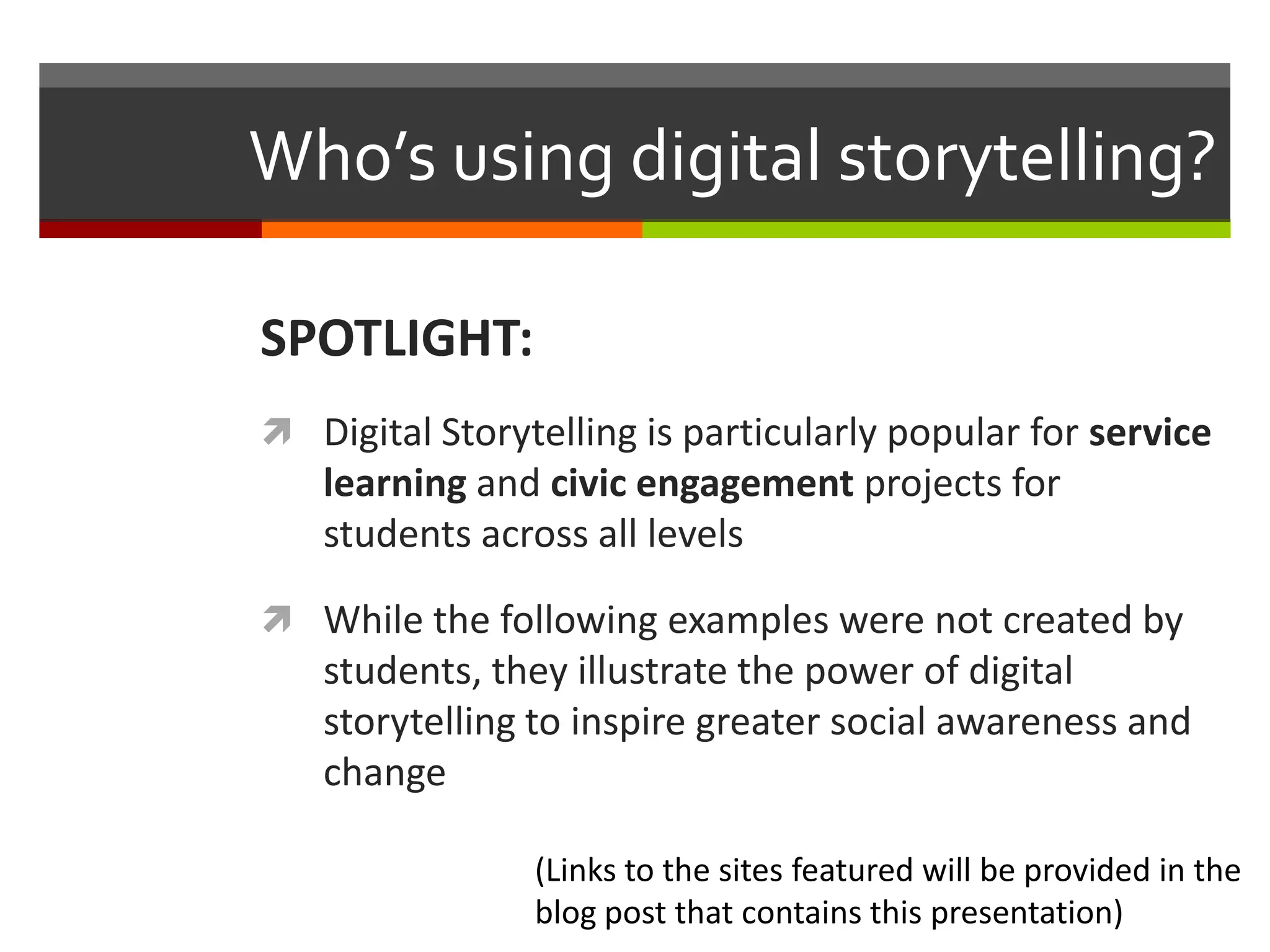 Who’s using digital storytelling?

SPOTLIGHT:
 Digital Storytelling is particularly popular for service
   learning and civic engagement projects for
   students across all levels

 While the following examples were not created by
   students, they illustrate the power of digital
   storytelling to inspire greater social awareness and
   change

                (Links to the sites featured will be provided in the
                blog post that contains this presentation)
 