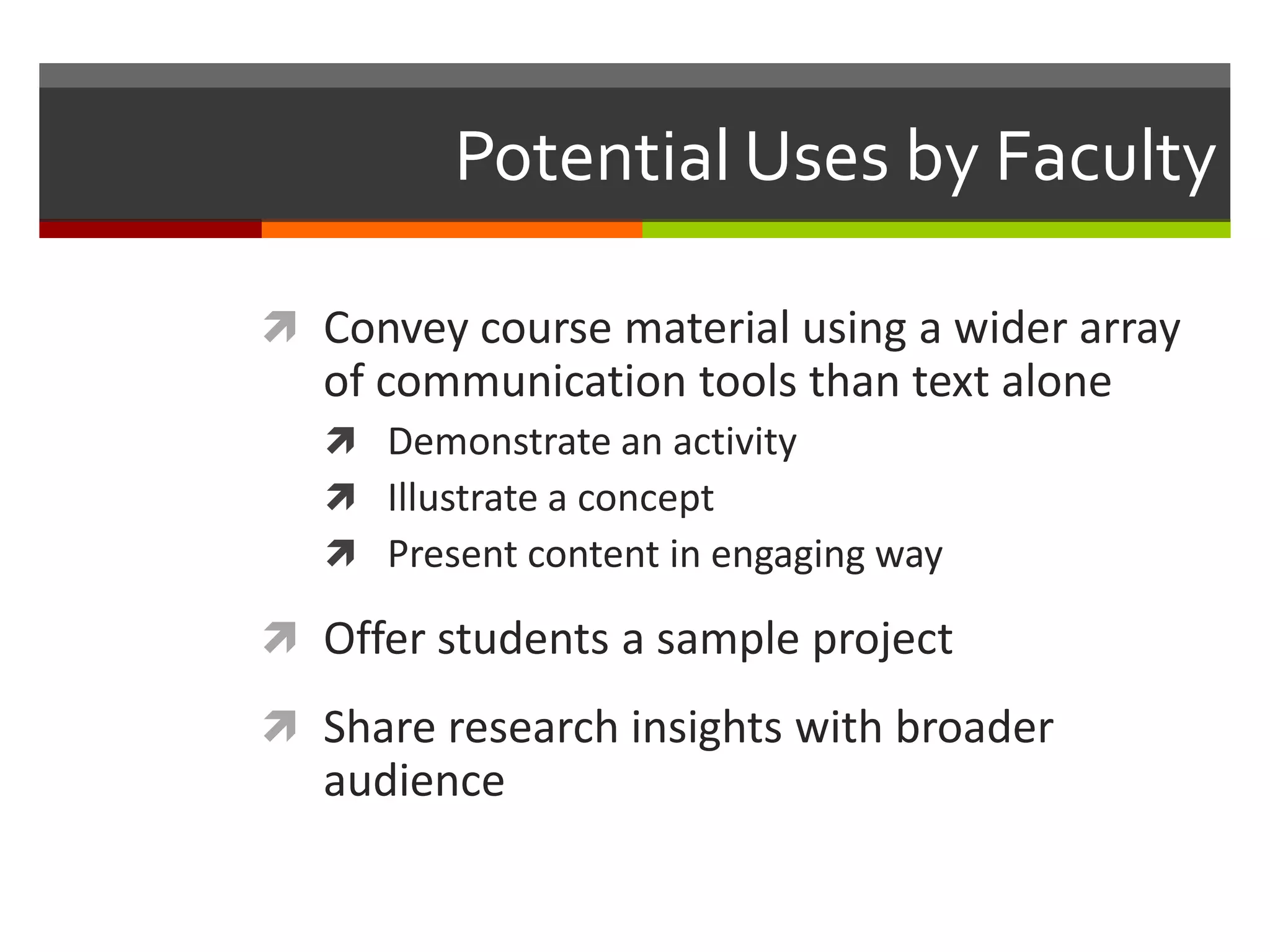 Potential Uses by Faculty

 Convey course material using a wider array
   of communication tools than text alone
    Demonstrate an activity
    Illustrate a concept
    Present content in engaging way

 Offer students a sample project
 Share research insights with broader
   audience
 