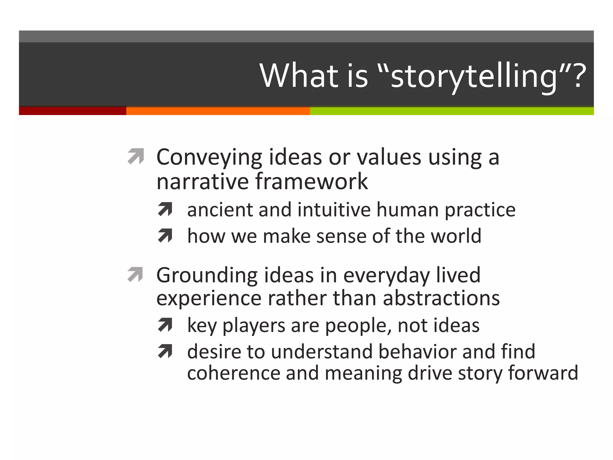 What is “storytelling”?

 Conveying ideas or values using a
  narrative framework
    ancient and intuitive human practice
    how we make sense of the world
 Grounding ideas in everyday lived
  experience rather than abstractions
    key players are people, not ideas
    desire to understand behavior and find
      coherence and meaning drive story forward
 