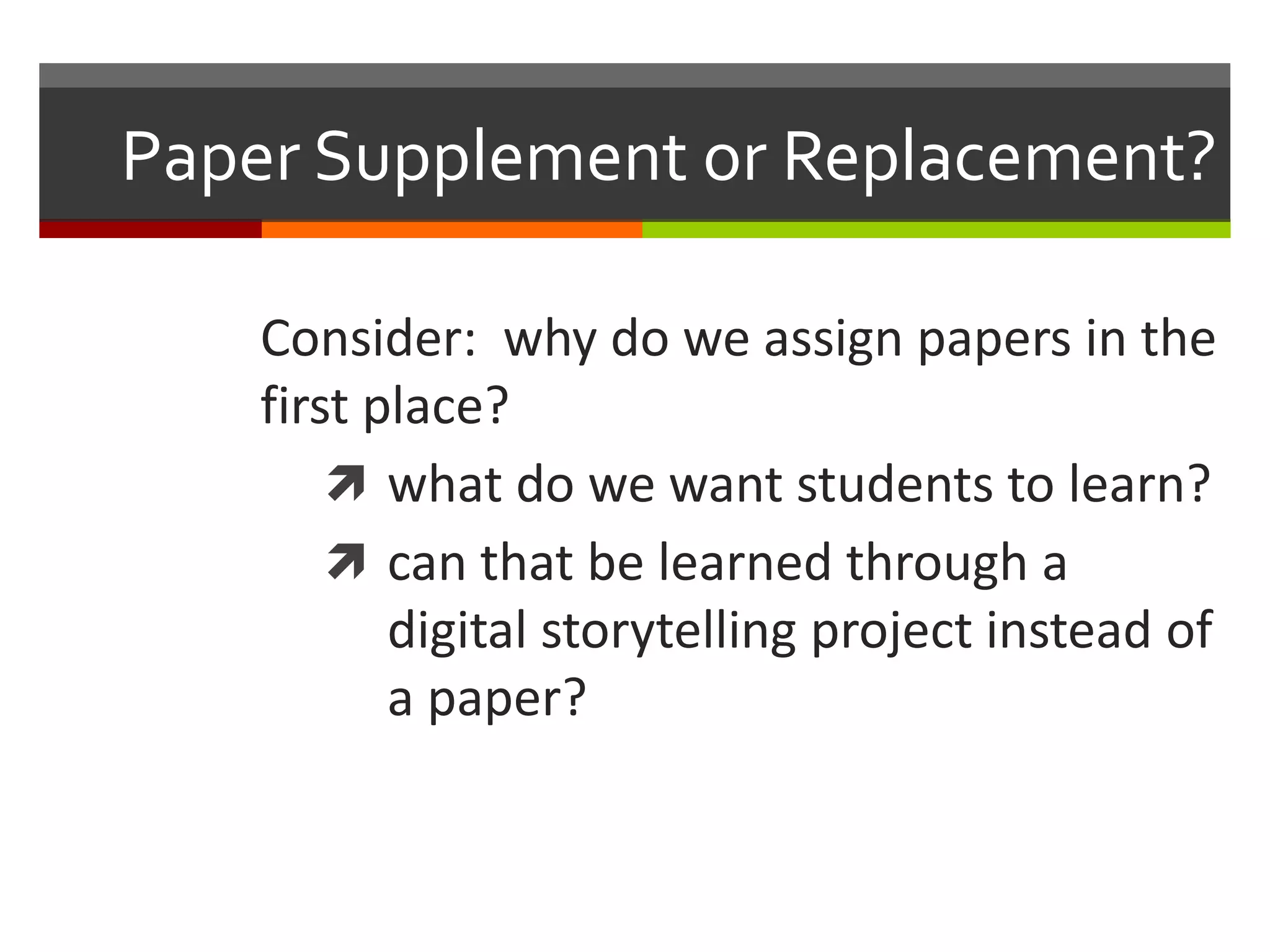 Paper Supplement or Replacement?

    Consider: why do we assign papers in the
    first place?
         what do we want students to learn?
         can that be learned through a
           digital storytelling project instead of
           a paper?
 