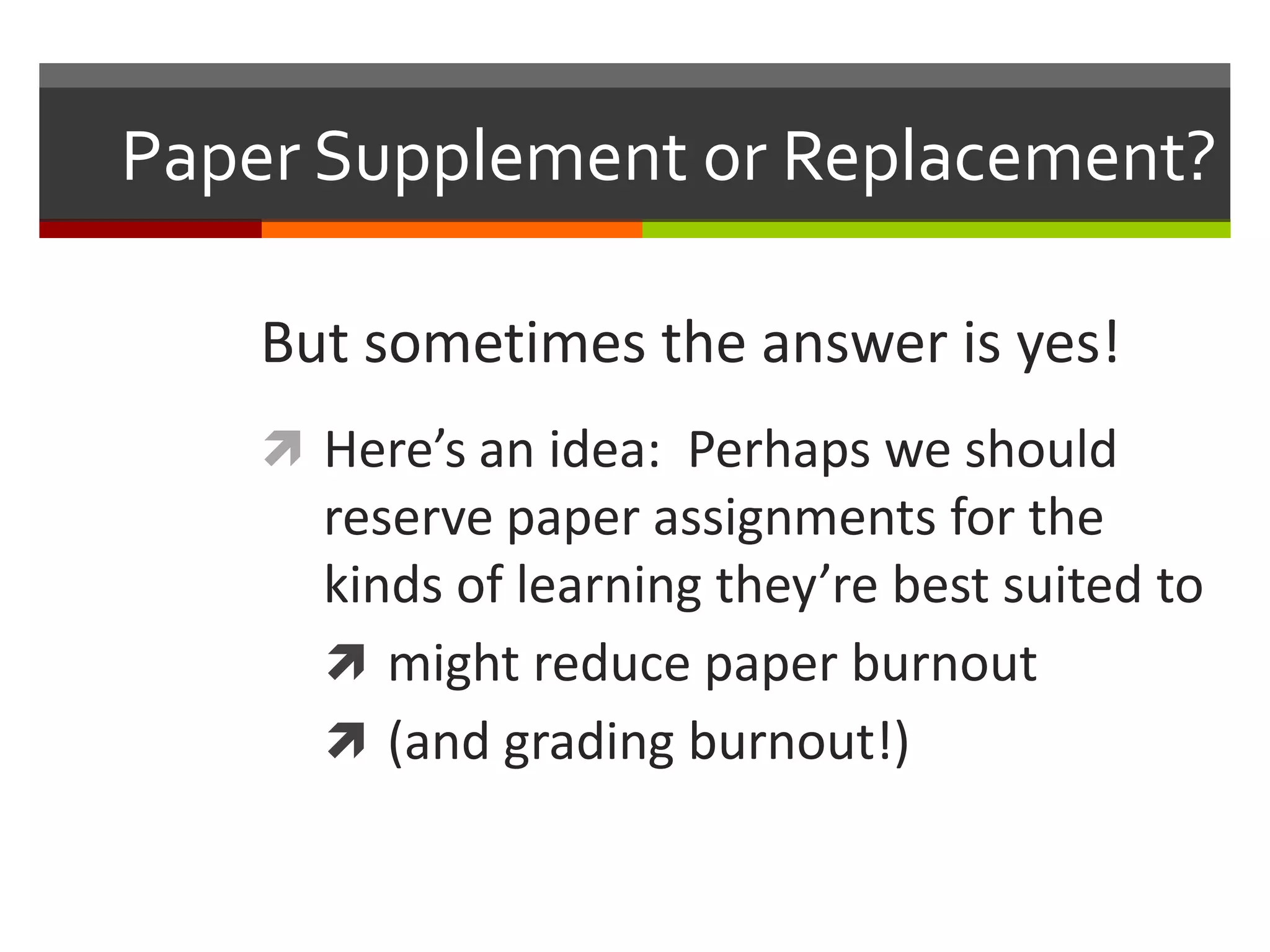 Paper Supplement or Replacement?

    But sometimes the answer is yes!
     Here’s an idea: Perhaps we should
      reserve paper assignments for the
      kinds of learning they’re best suited to
       might reduce paper burnout
       (and grading burnout!)
 