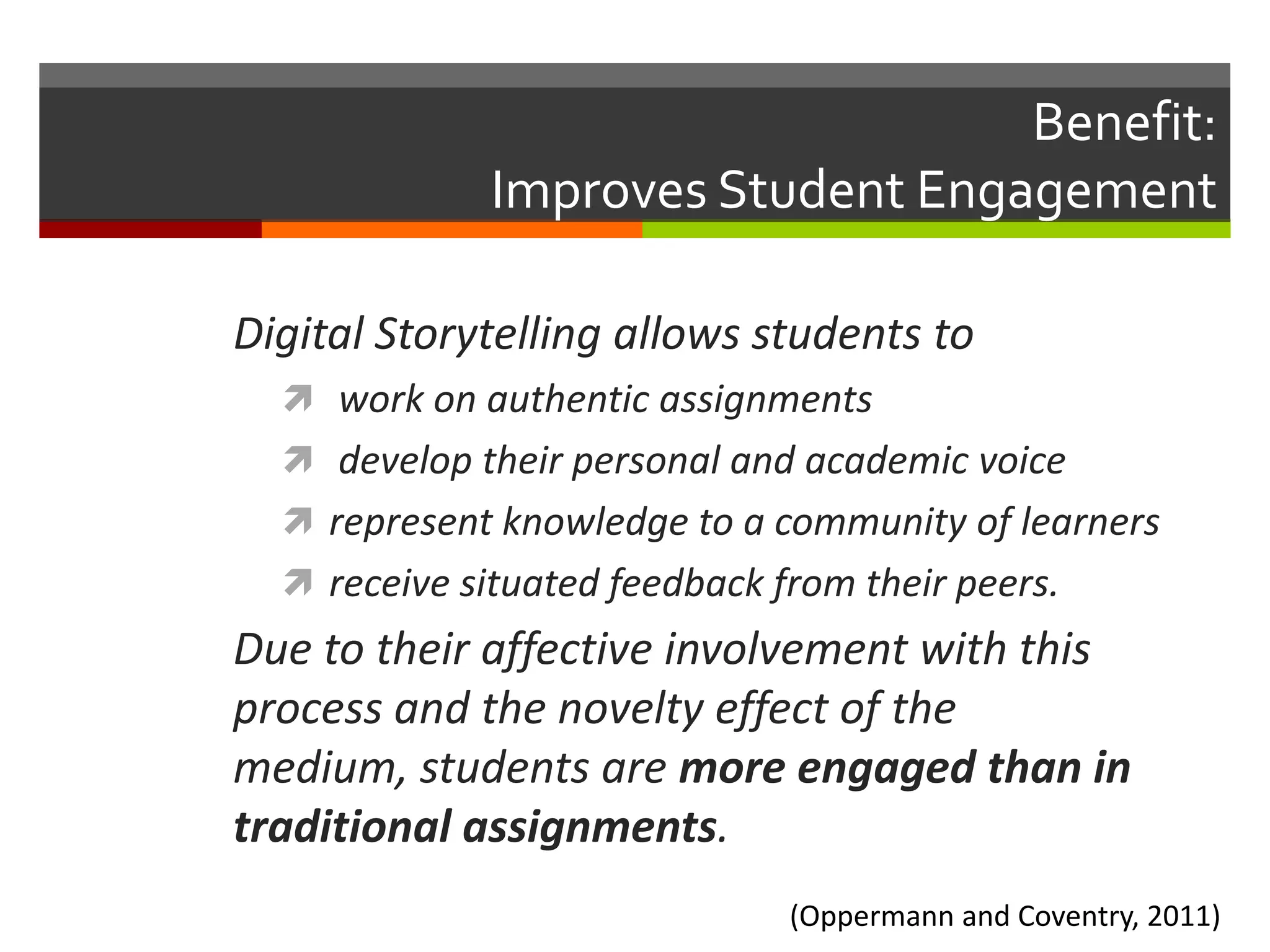 Benefit:
              Improves Student Engagement

Digital Storytelling allows students to
   work on authentic assignments
   develop their personal and academic voice
   represent knowledge to a community of learners
   receive situated feedback from their peers.
Due to their affective involvement with this
process and the novelty effect of the
medium, students are more engaged than in
traditional assignments.
                               (Oppermann and Coventry, 2011)
 