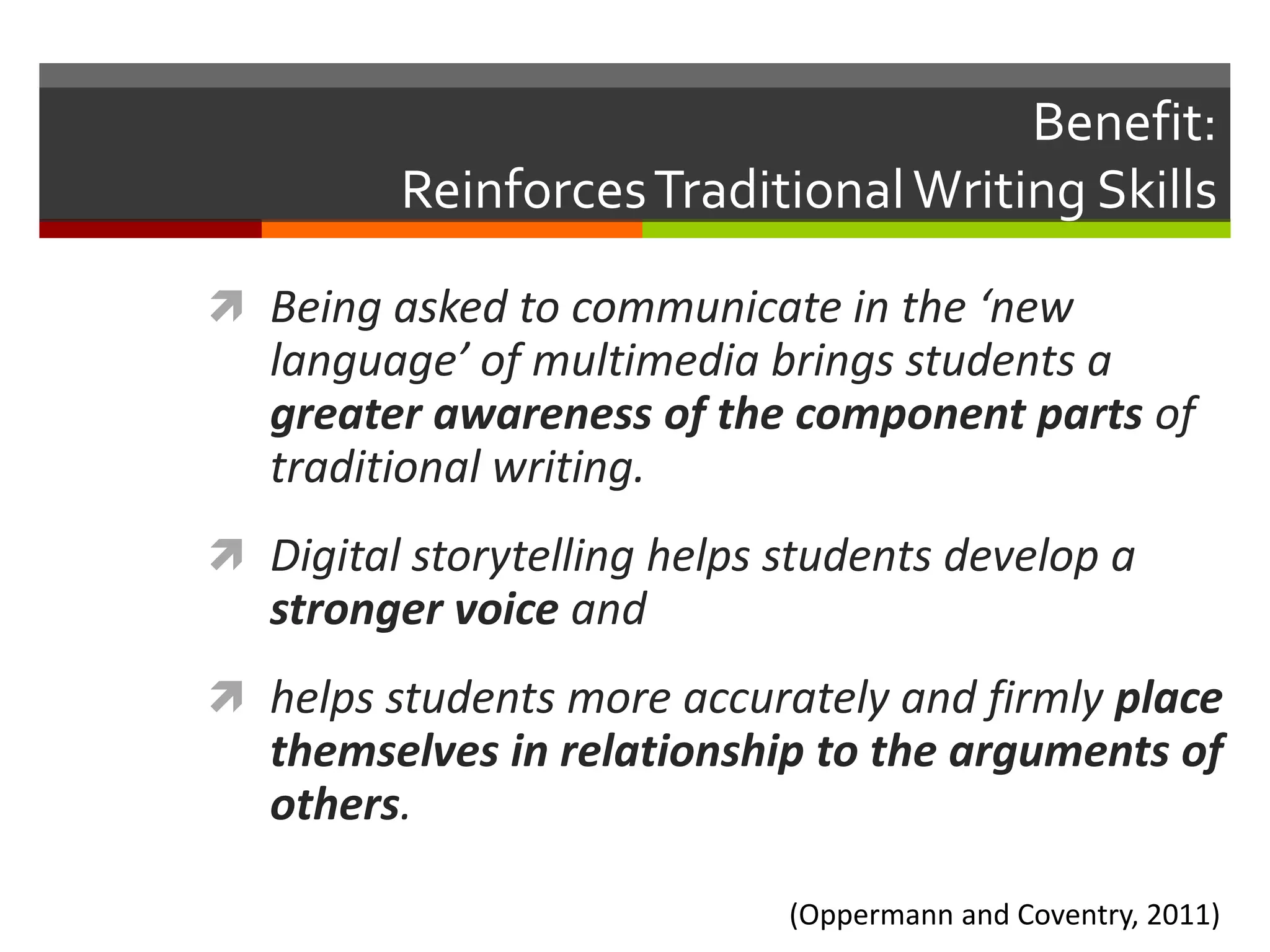 Benefit:
         Reinforces Traditional Writing Skills

 Being asked to communicate in the ‘new
   language’ of multimedia brings students a
   greater awareness of the component parts of
   traditional writing.
 Digital storytelling helps students develop a
   stronger voice and
 helps students more accurately and firmly place
   themselves in relationship to the arguments of
   others.

                             (Oppermann and Coventry, 2011)
 