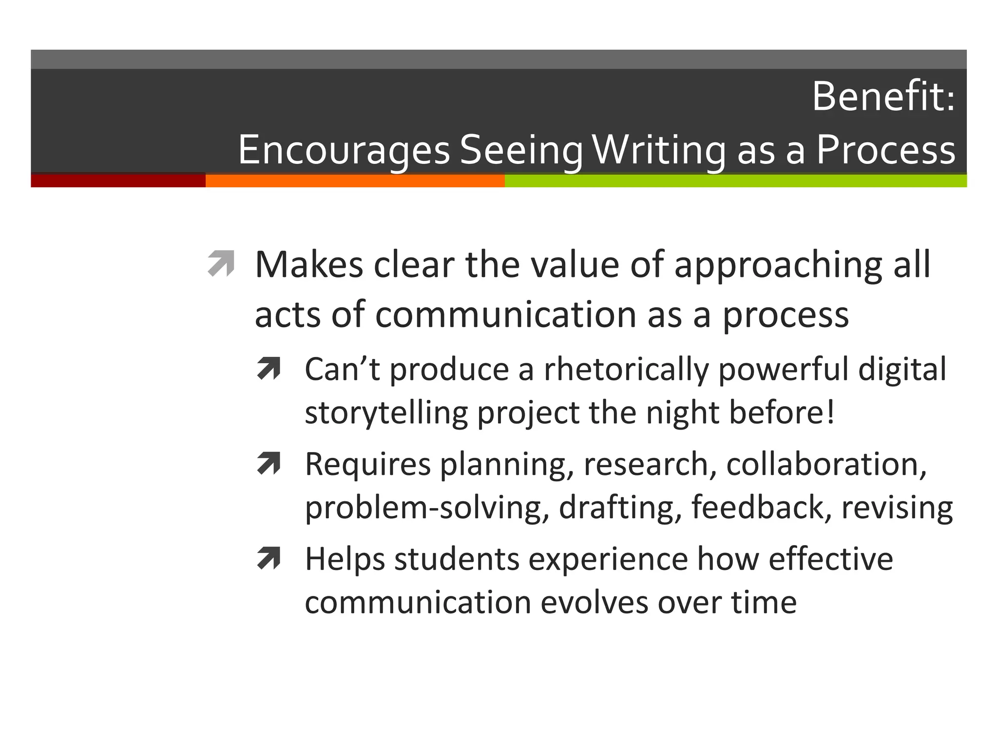 Benefit:
 Encourages Seeing Writing as a Process

 Makes clear the value of approaching all
  acts of communication as a process
   Can’t produce a rhetorically powerful digital
    storytelling project the night before!
   Requires planning, research, collaboration,
    problem-solving, drafting, feedback, revising
   Helps students experience how effective
    communication evolves over time
 