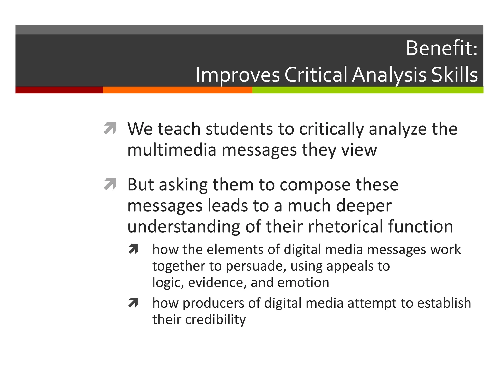 Benefit:
             Improves Critical Analysis Skills

 We teach students to critically analyze the
   multimedia messages they view
 But asking them to compose these
   messages leads to a much deeper
   understanding of their rhetorical function
    how the elements of digital media messages work
     together to persuade, using appeals to
     logic, evidence, and emotion
    how producers of digital media attempt to establish
     their credibility
 