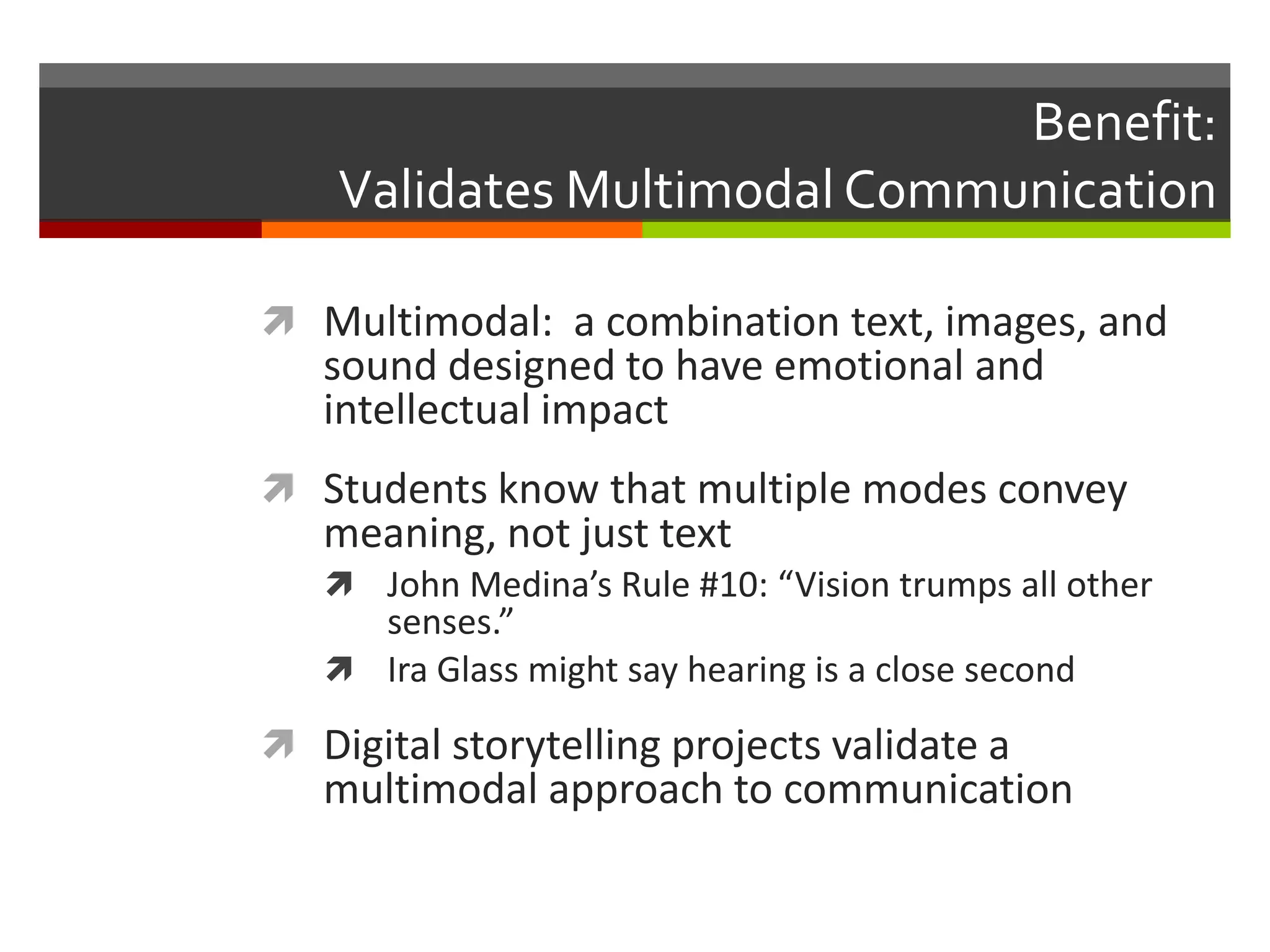 Benefit:
    Validates Multimodal Communication

 Multimodal: a combination text, images, and
   sound designed to have emotional and
   intellectual impact
 Students know that multiple modes convey
   meaning, not just text
    John Medina’s Rule #10: “Vision trumps all other
     senses.”
    Ira Glass might say hearing is a close second

 Digital storytelling projects validate a
   multimodal approach to communication
 