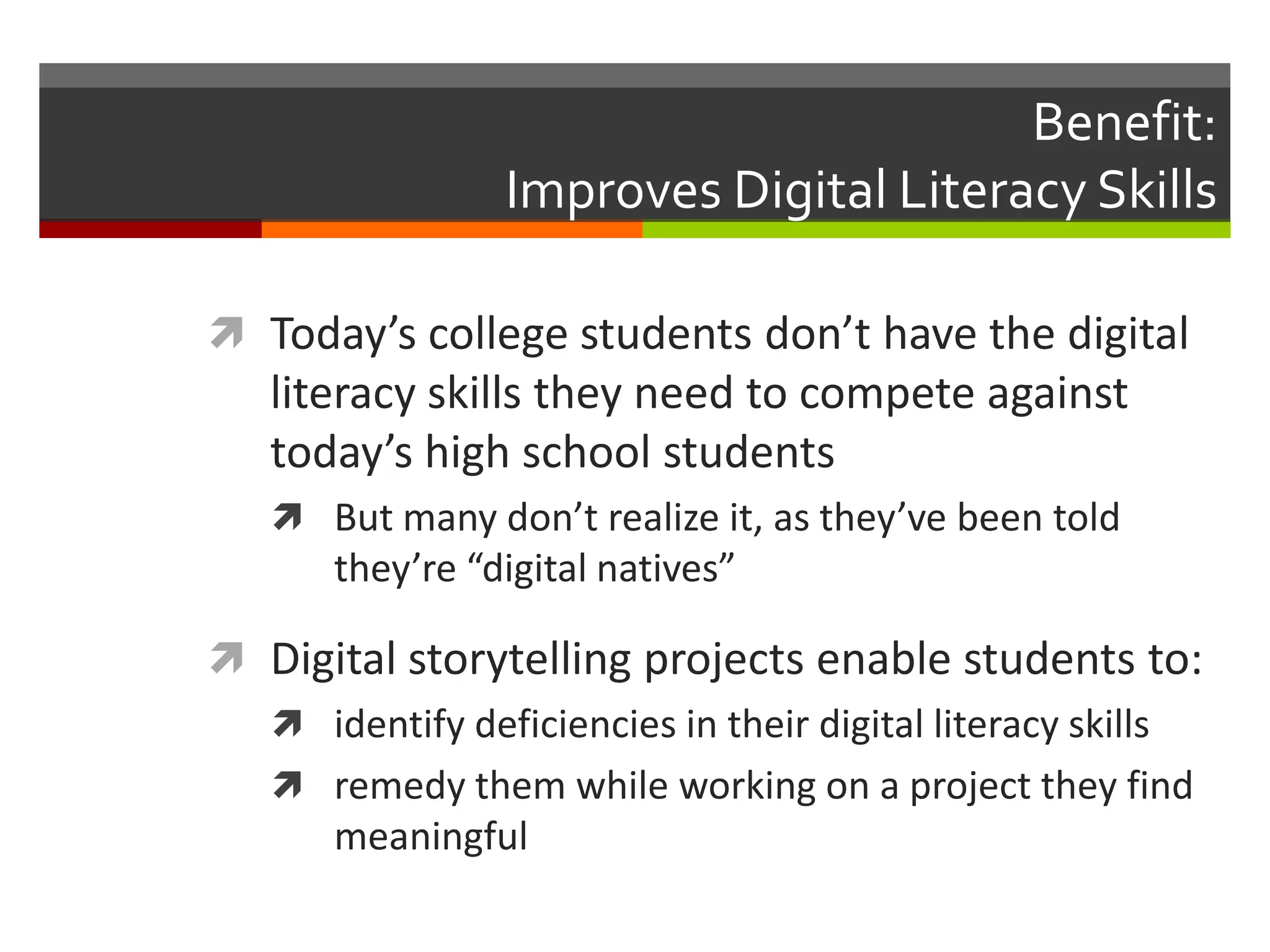 Benefit:
                 Improves Digital Literacy Skills

 Today’s college students don’t have the digital
   literacy skills they need to compete against
   today’s high school students
    But many don’t realize it, as they’ve been told
       they’re “digital natives”

 Digital storytelling projects enable students to:
   identify deficiencies in their digital literacy skills
   remedy them while working on a project they find
     meaningful
 
