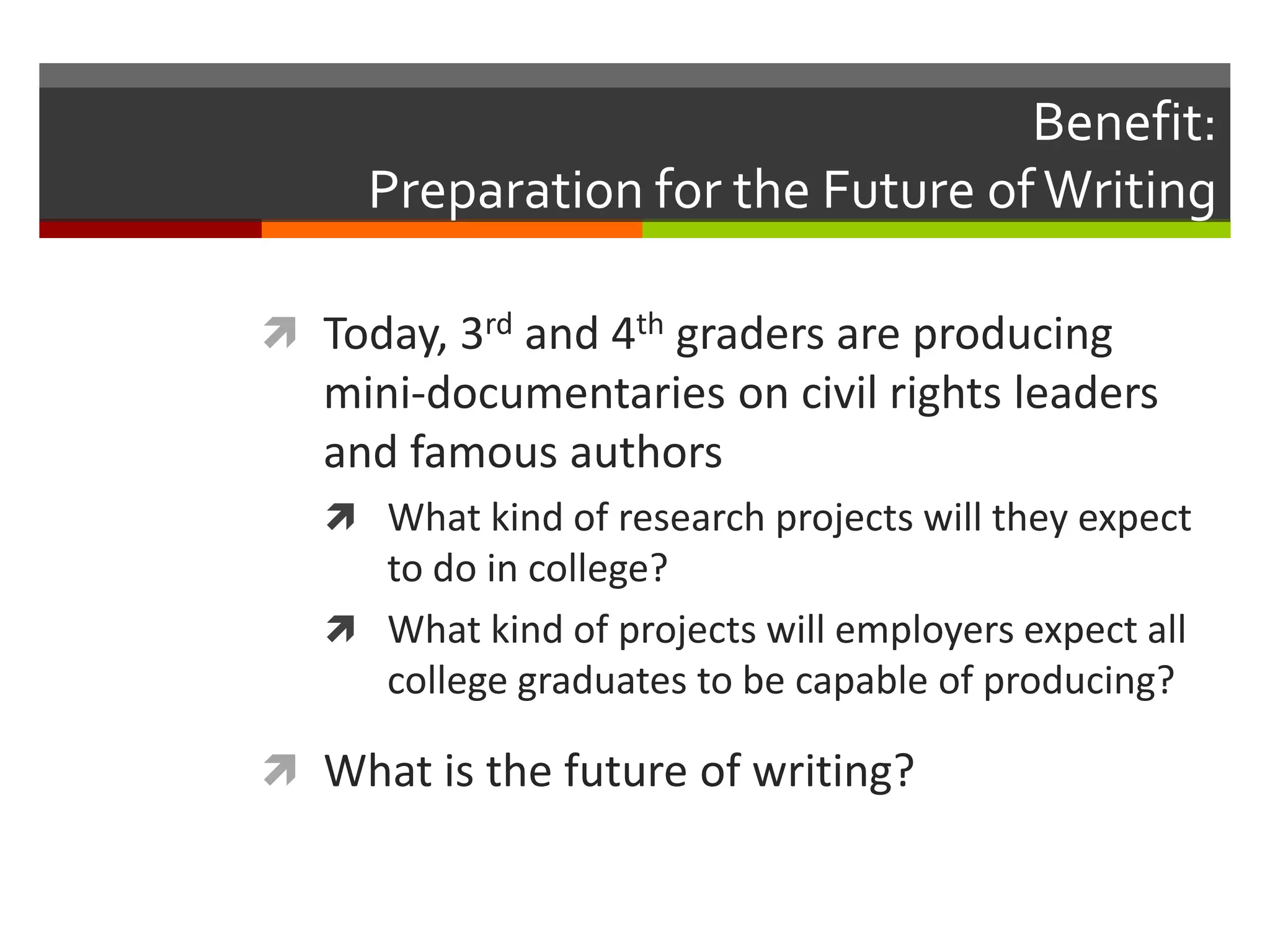 Benefit:
     Preparation for the Future of Writing

 Today, 3rd and 4th graders are producing
   mini-documentaries on civil rights leaders
   and famous authors
    What kind of research projects will they expect
     to do in college?
    What kind of projects will employers expect all
     college graduates to be capable of producing?

 What is the future of writing?
 