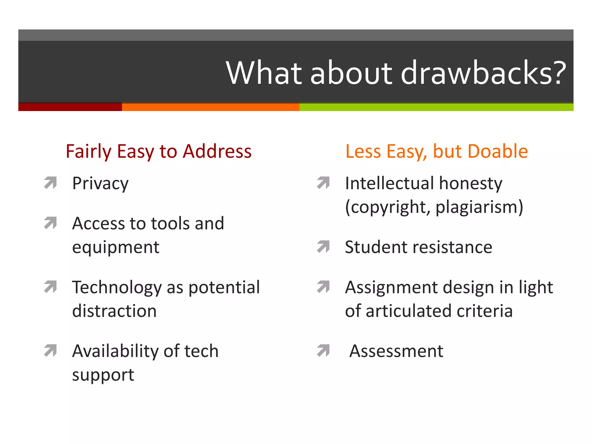 What about drawbacks?

  Fairly Easy to Address          Less Easy, but Doable
 Privacy                      Intellectual honesty
                                  (copyright, plagiarism)
 Access to tools and
   equipment                   Student resistance

 Technology as potential      Assignment design in light
   distraction                    of articulated criteria

 Availability of tech           Assessment
   support
 