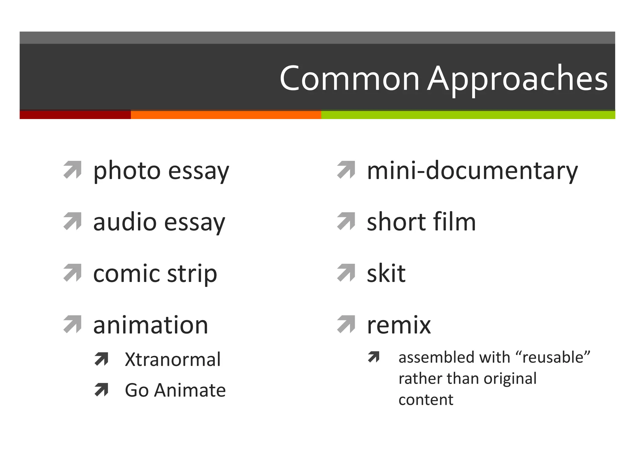 Common Approaches

 photo essay       mini-documentary

 audio essay       short film

 comic strip       skit

 animation         remix
   Xtranormal          assembled with “reusable”
                         rather than original
   Go Animate           content
 
