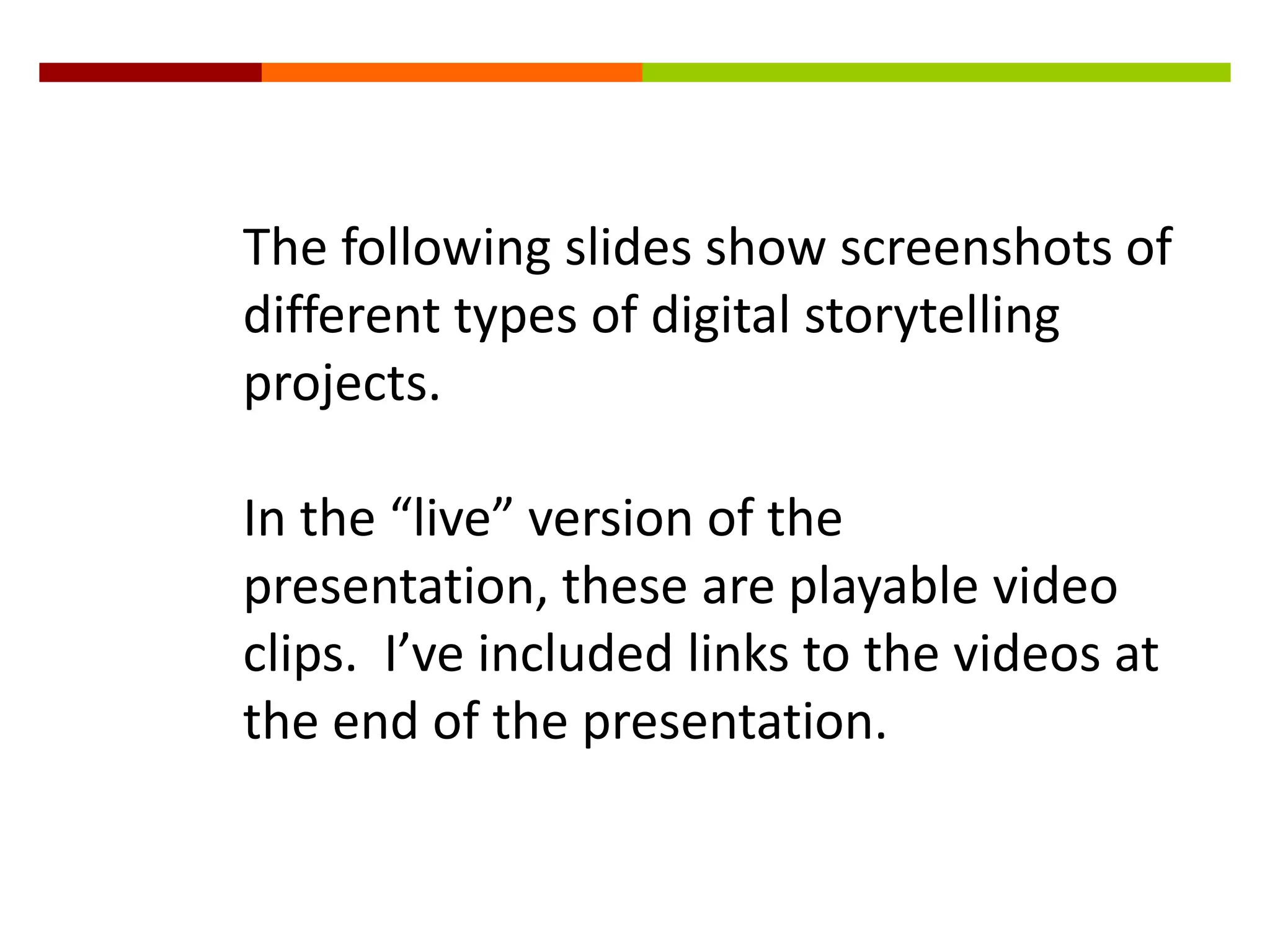 The following slides show screenshots of
different types of digital storytelling
projects.

In the “live” version of the
presentation, these are playable video
clips. I’ve included links to the videos at
the end of the presentation.
 