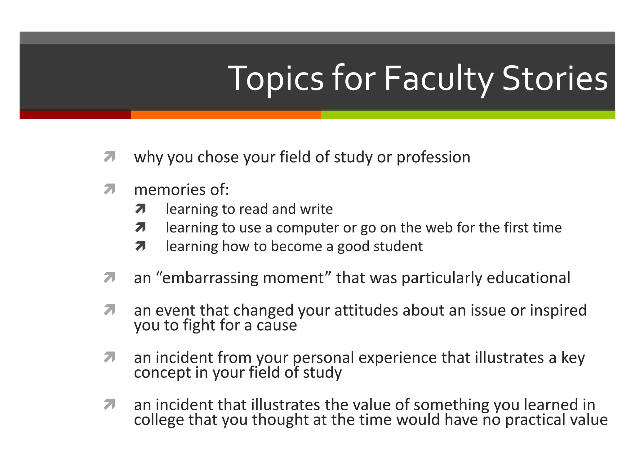 Topics for Faculty Stories
   why you chose your field of study or profession
   memories of:
       learning to read and write
       learning to use a computer or go on the web for the first time
       learning how to become a good student

   an “embarrassing moment” that was particularly educational
   an event that changed your attitudes about an issue or inspired
    you to fight for a cause
   an incident from your personal experience that illustrates a key
    concept in your field of study
   an incident that illustrates the value of something you learned in
    college that you thought at the time would have no practical value
 