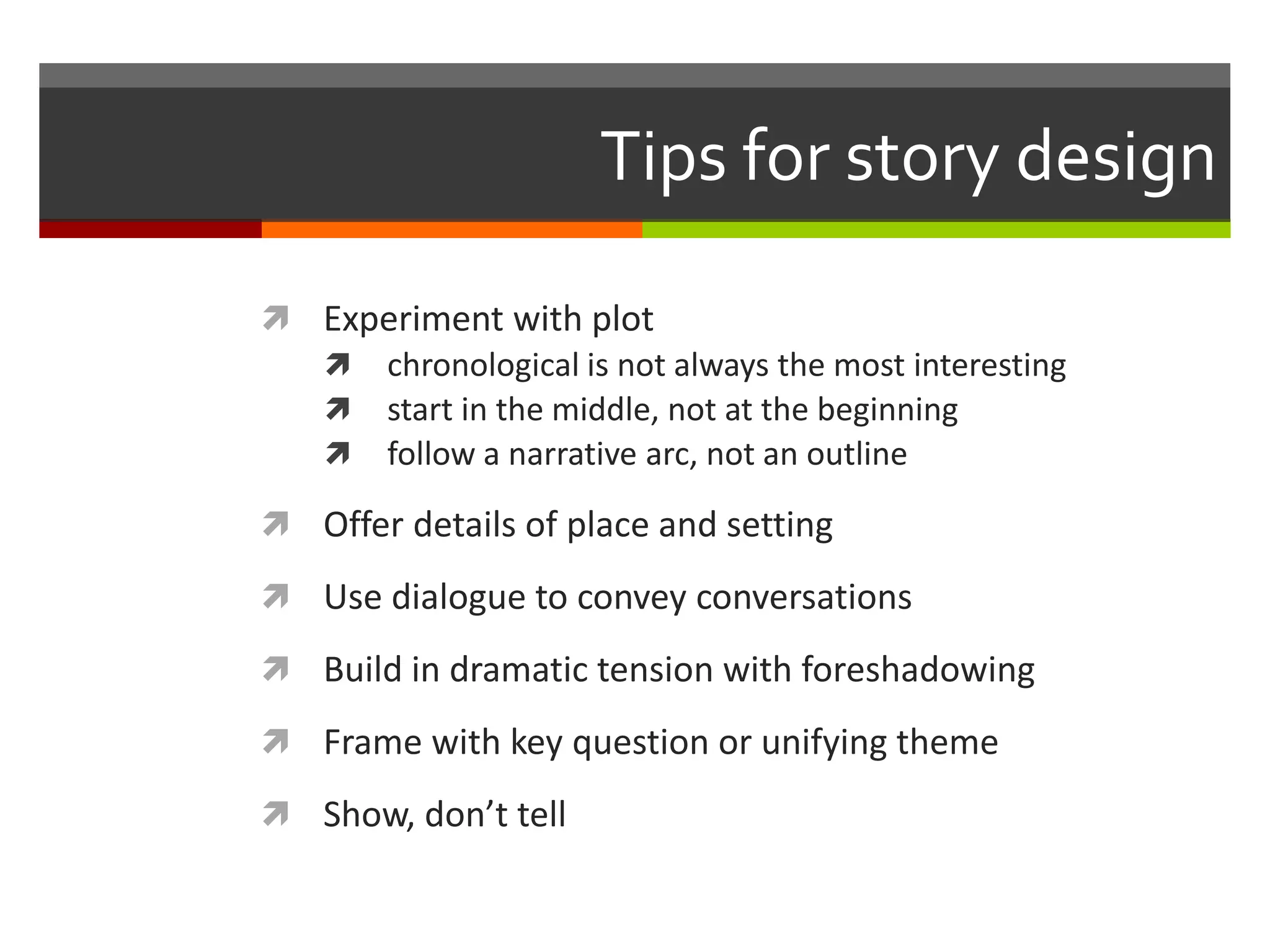 Tips for story design

 Experiment with plot
   chronological is not always the most interesting
   start in the middle, not at the beginning
   follow a narrative arc, not an outline

 Offer details of place and setting

 Use dialogue to convey conversations

 Build in dramatic tension with foreshadowing

 Frame with key question or unifying theme

 Show, don’t tell
 