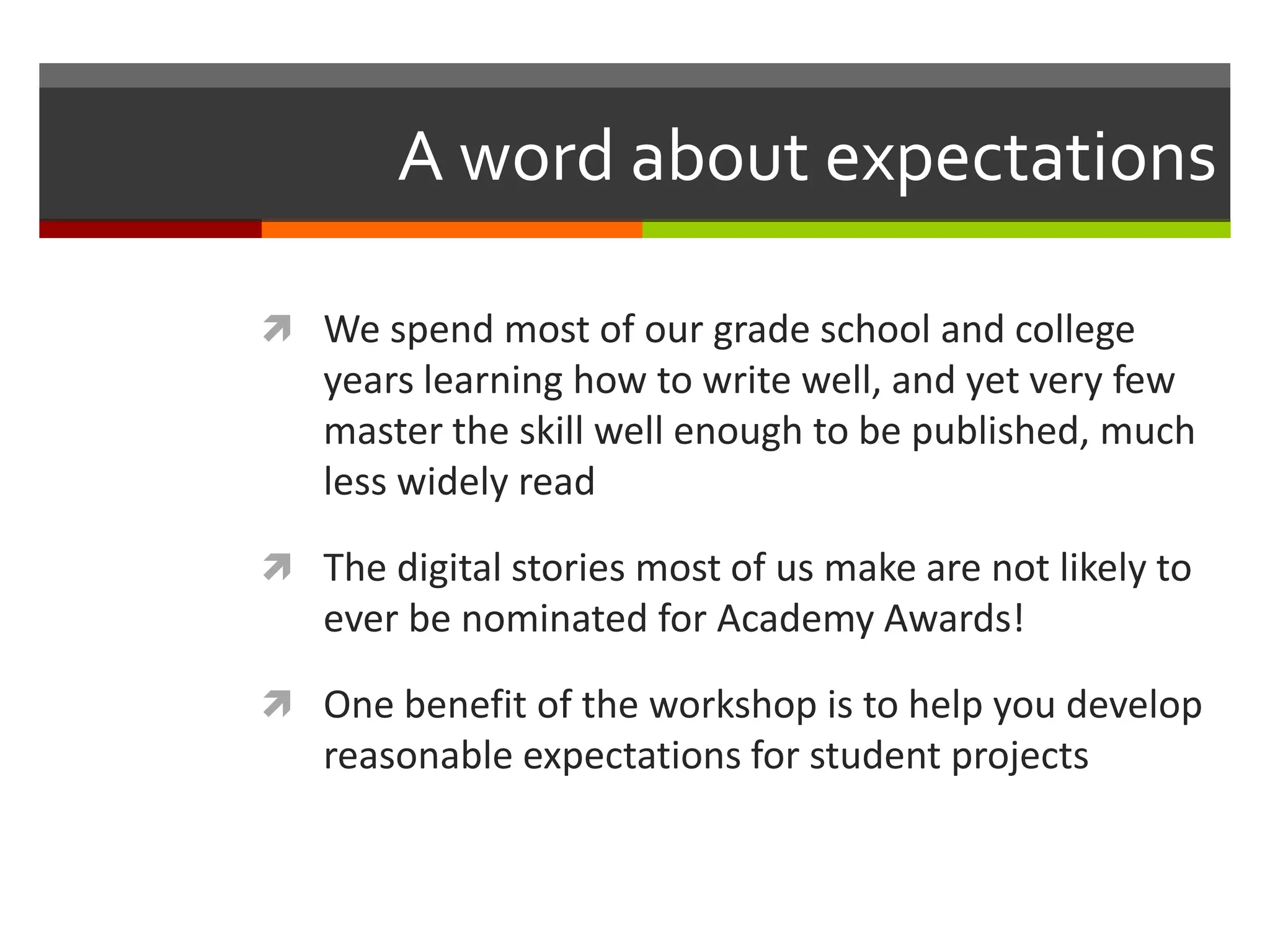 A word about expectations

 We spend most of our grade school and college
   years learning how to write well, and yet very few
   master the skill well enough to be published, much
   less widely read

 The digital stories most of us make are not likely to
   ever be nominated for Academy Awards!

 One benefit of the workshop is to help you develop
   reasonable expectations for student projects
 