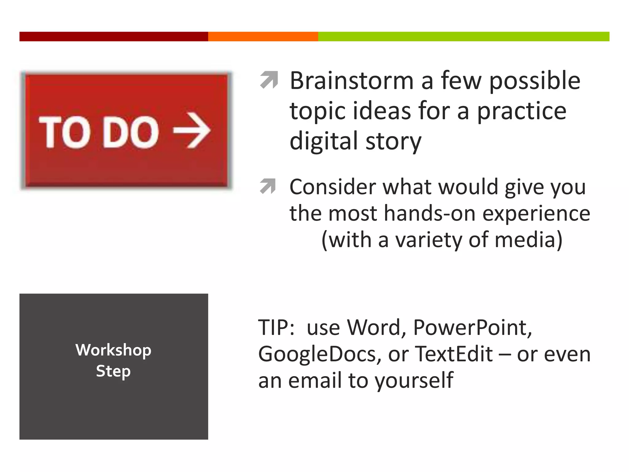  Brainstorm a few possible
              topic ideas for a practice
              digital story
            Consider what would give you
              the most hands-on experience
                 (with a variety of media)


           TIP: use Word, PowerPoint,
Workshop   GoogleDocs, or TextEdit – or even
  Step
           an email to yourself
 
