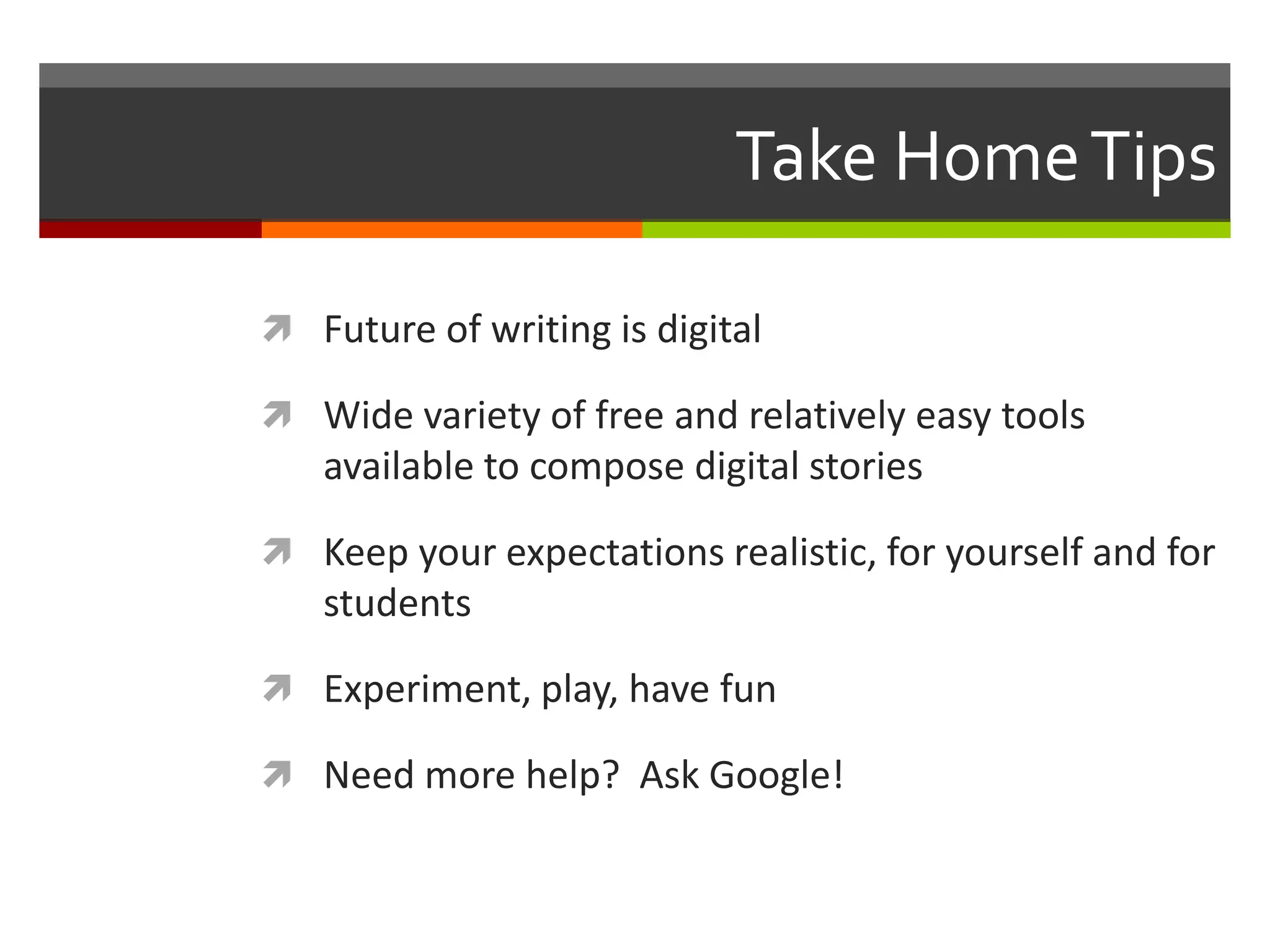 Take Home Tips

 Future of writing is digital

 Wide variety of free and relatively easy tools
   available to compose digital stories

 Keep your expectations realistic, for yourself and for
   students

 Experiment, play, have fun

 Need more help? Ask Google!
 