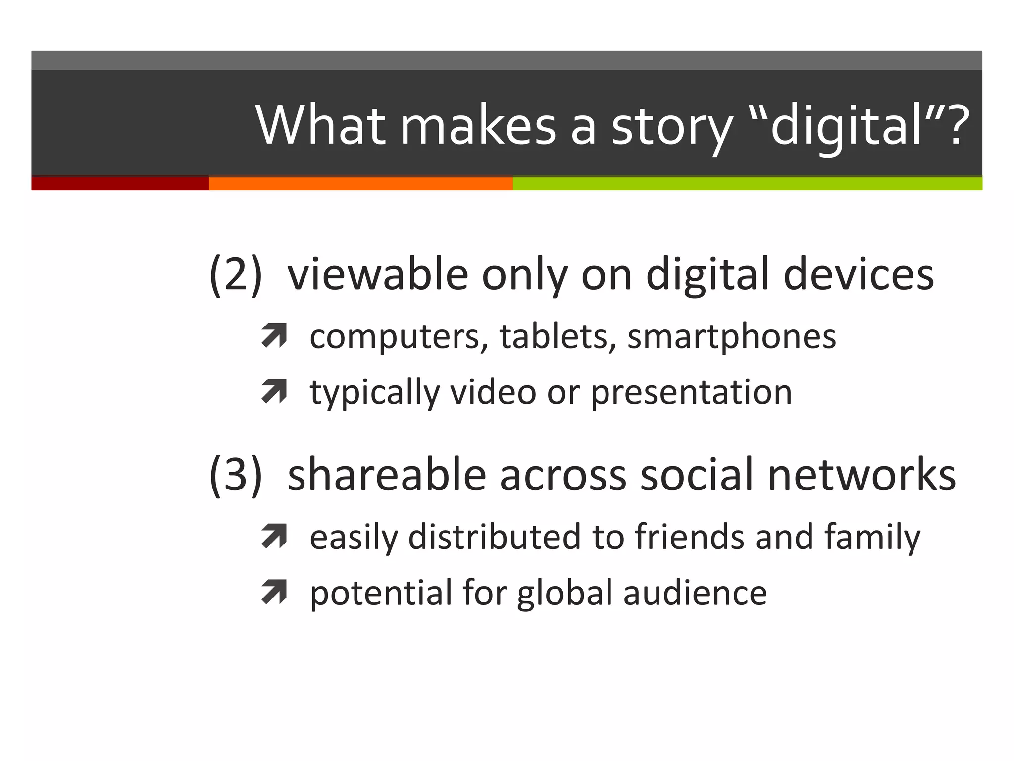 What makes a story “digital”?

(2) viewable only on digital devices
   computers, tablets, smartphones
   typically video or presentation

(3) shareable across social networks
   easily distributed to friends and family
   potential for global audience
 