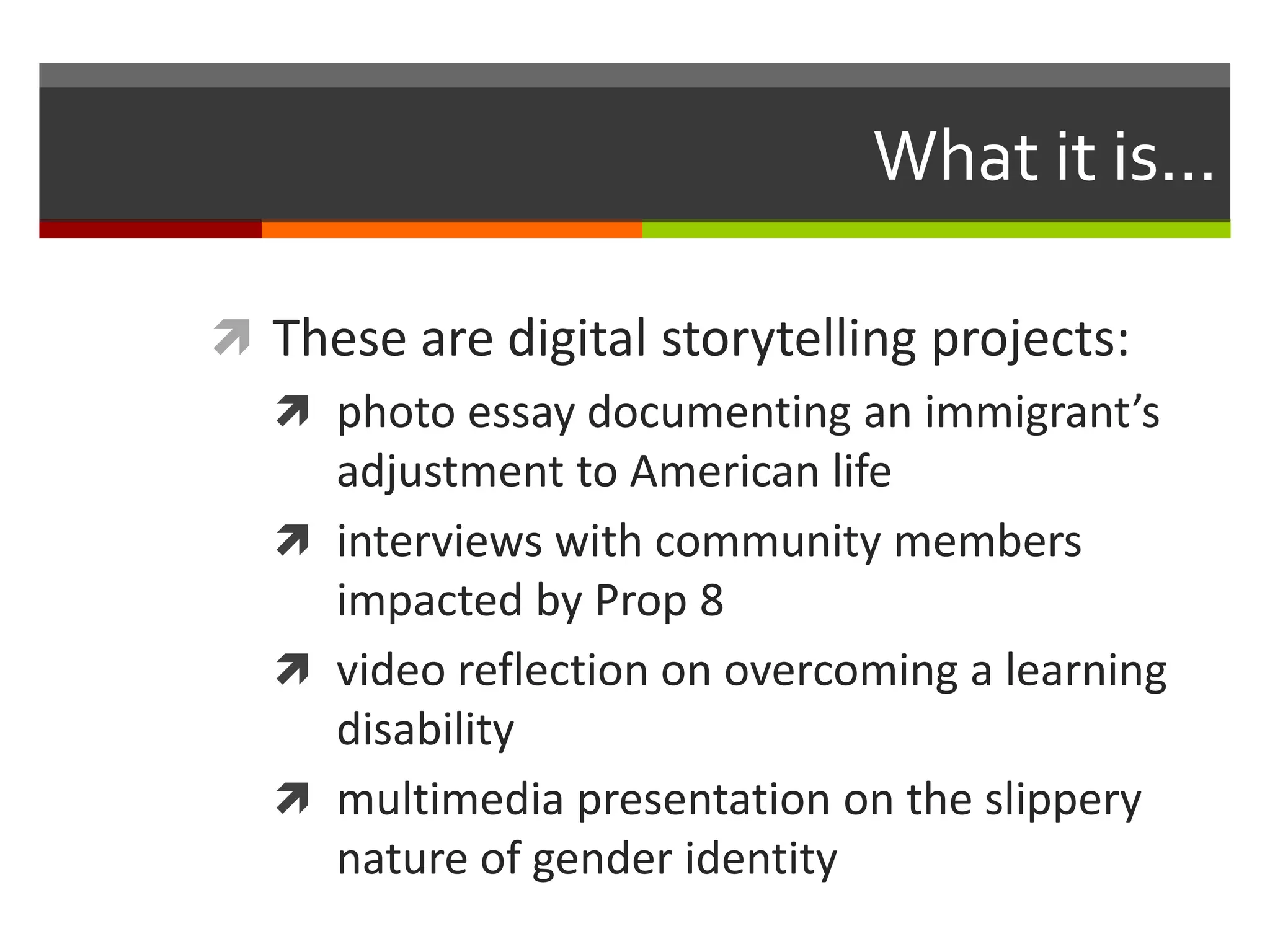 What it is...

 These are digital storytelling projects:
   photo essay documenting an immigrant’s
    adjustment to American life
   interviews with community members
    impacted by Prop 8
   video reflection on overcoming a learning
    disability
   multimedia presentation on the slippery
    nature of gender identity
 