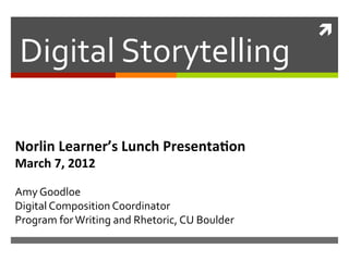!!
Digital'Storytelling'

Norlin'Learner’s'Lunch'Presenta2on'
March'7,'2012'
                                   (minus the playable video clips and speaker's notes)


'
Amy'Goodloe'
Digital'Composition'Coordinator'
Program'for'Writing'and'Rhetoric,'CU'Boulder'
 