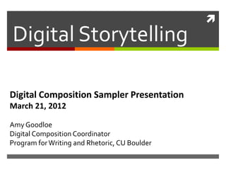 
Digital Storytelling

Digital Composition Sampler Presentation
March 21, 2012

Amy Goodloe
Digital Composition Coordinator
Program for Writing and Rhetoric, CU Boulder
 