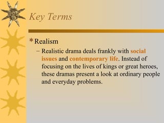 Key Terms
Realism
– Realistic drama deals frankly with social
issues and contemporary life. Instead of
focusing on the lives of kings or great heroes,
these dramas present a look at ordinary people
and everyday problems.
 