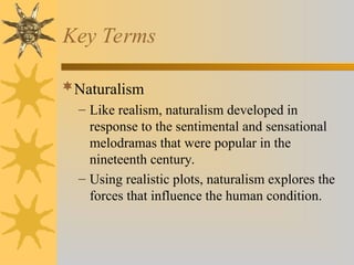 Key Terms
Naturalism
– Like realism, naturalism developed in
response to the sentimental and sensational
melodramas that were popular in the
nineteenth century.
– Using realistic plots, naturalism explores the
forces that influence the human condition.
 
