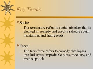 Key Terms
Satire
– The term satire refers to social criticism that is
cloaked in comedy and used to ridicule social
institutions and figureheads.
Farce
– The term farce refers to comedy that lapses
into ludicrous, improbable plots, mockery, and
even slapstick.
 