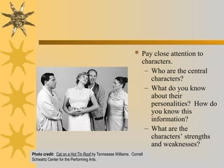  Pay close attention to
characters.
– Who are the central
characters?
– What do you know
about their
personalities? How do
you know this
information?
– What are the
characters’ strengths
and weaknesses?
Photo credit: Cat on a Hot Tin Roof by Tennessee Williams. Cornell
Schwartz Center for the Performing Arts.
 
