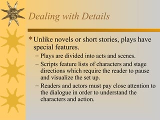 Dealing with Details
Unlike novels or short stories, plays have
special features.
– Plays are divided into acts and scenes.
– Scripts feature lists of characters and stage
directions which require the reader to pause
and visualize the set up.
– Readers and actors must pay close attention to
the dialogue in order to understand the
characters and action.
 