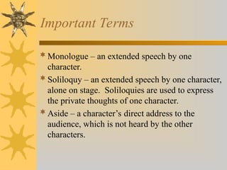 Important Terms
Monologue – an extended speech by one
character.
Soliloquy – an extended speech by one character,
alone on stage. Soliloquies are used to express
the private thoughts of one character.
Aside – a character’s direct address to the
audience, which is not heard by the other
characters.
 